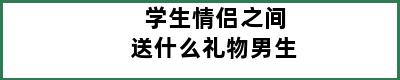 学生情侣之间送什么礼物男生