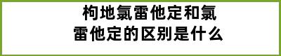 枸地氯雷他定和氯雷他定的区别是什么