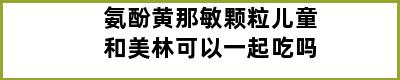 氨酚黄那敏颗粒儿童和美林可以一起吃吗