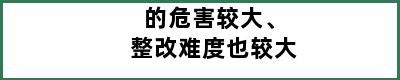 的危害较大、整改难度也较大